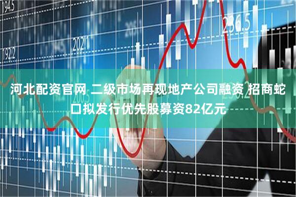 河北配资官网 二级市场再现地产公司融资 招商蛇口拟发行优先股募资82亿元