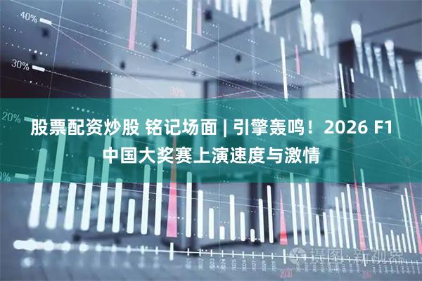 股票配资炒股 铭记场面 | 引擎轰鸣！2026 F1中国大奖赛上演速度与激情
