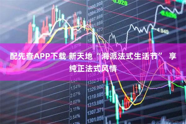 配先查APP下载 新天地 “海派法式生活节”  享纯正法式风情