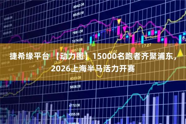 捷希缘平台 【动力图】15000名跑者齐聚浦东，2026上海半马活力开赛