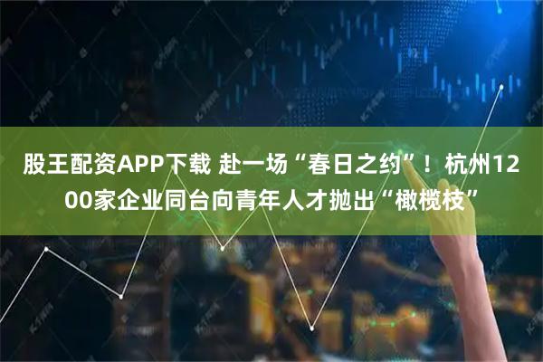 股王配资APP下载 赴一场“春日之约”！杭州1200家企业同台向青年人才抛出“橄榄枝”