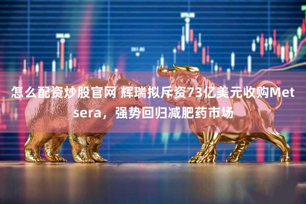 怎么配资炒股官网 辉瑞拟斥资73亿美元收购Metsera，强势回归减肥药市场