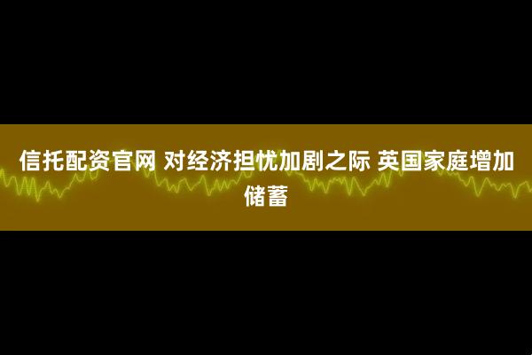 信托配资官网 对经济担忧加剧之际 英国家庭增加储蓄