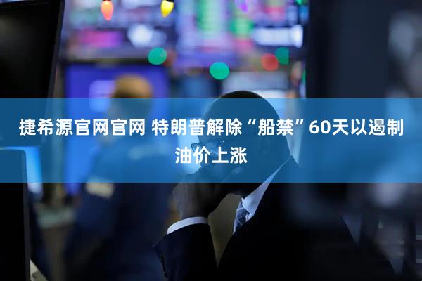捷希源官网官网 特朗普解除“船禁”60天以遏制油价上涨