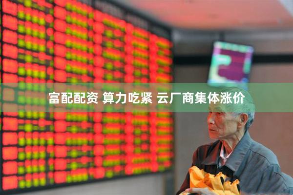 富配配资 算力吃紧 云厂商集体涨价