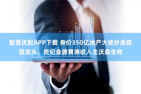 智慧优配APP下载 身价350亿地产大佬抄底疫苗龙头，世纪金源黄涛欲入主沃森生物