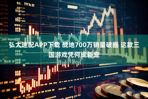 弘大速配APP下载 战地700万销量破圈 这款三国游戏凭何成新宠