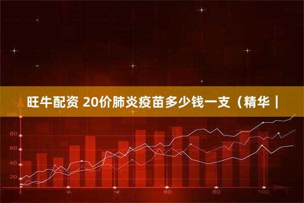 旺牛配资 20价肺炎疫苗多少钱一支（精华｜