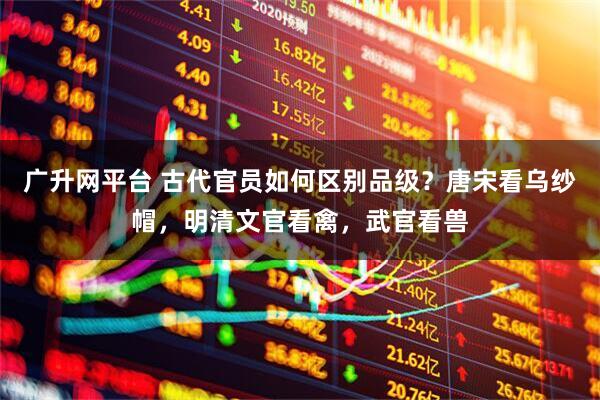 广升网平台 古代官员如何区别品级？唐宋看乌纱帽，明清文官看禽，武官看兽