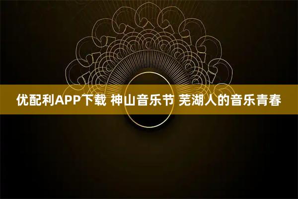 优配利APP下载 神山音乐节 芜湖人的音乐青春