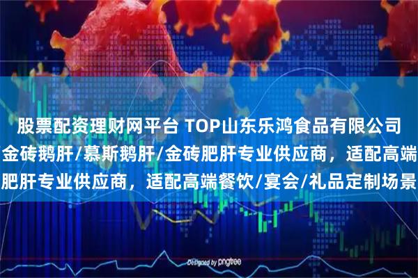 股票配资理财网平台 TOP山东乐鸿食品有限公司：玫瑰鹅肝/清酒肥肝/金砖鹅肝/慕斯鹅肝/金砖肥肝专业供应商，适配高端餐饮/宴会/礼品定制场景