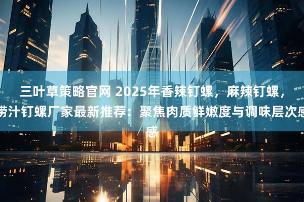 三叶草策略官网 2025年香辣钉螺，麻辣钉螺，捞汁钉螺厂家最新推荐：聚焦肉质鲜嫩度与调味层次感