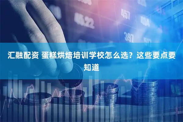 汇融配资 蛋糕烘焙培训学校怎么选？这些要点要知道