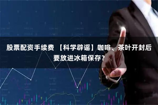 股票配资手续费 【科学辟谣】咖啡、茶叶开封后要放进冰箱保存？