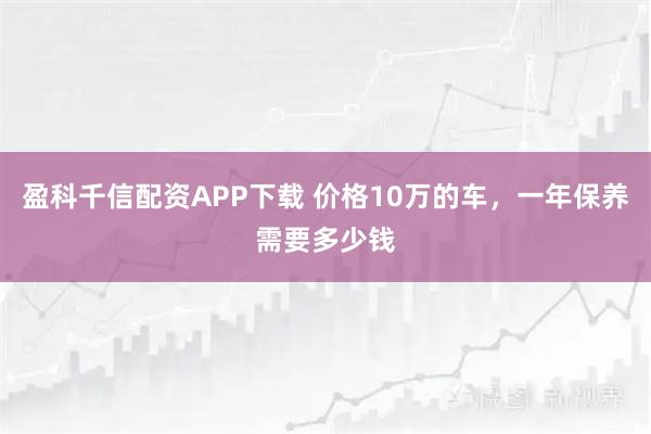 盈科千信配资APP下载 价格10万的车，一年保养需要多少钱