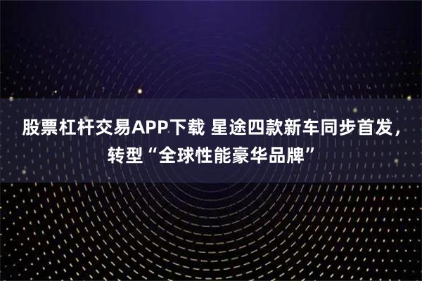 股票杠杆交易APP下载 星途四款新车同步首发，转型“全球性能豪华品牌”
