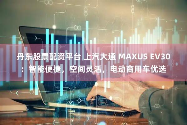 丹东股票配资平台 上汽大通 MAXUS EV30：智能便捷，空间灵活，电动商用车优选