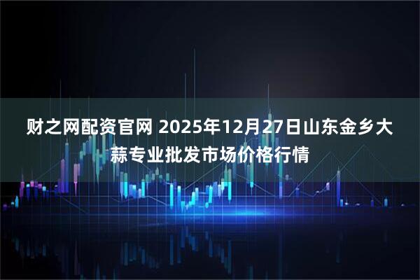 财之网配资官网 2025年12月27日山东金乡大蒜专业批发市场价格行情