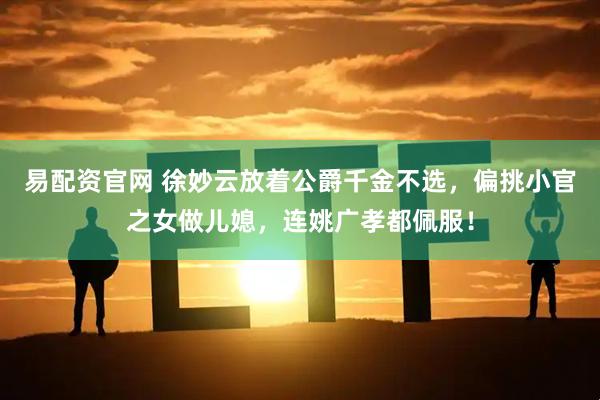 易配资官网 徐妙云放着公爵千金不选，偏挑小官之女做儿媳，连姚广孝都佩服！