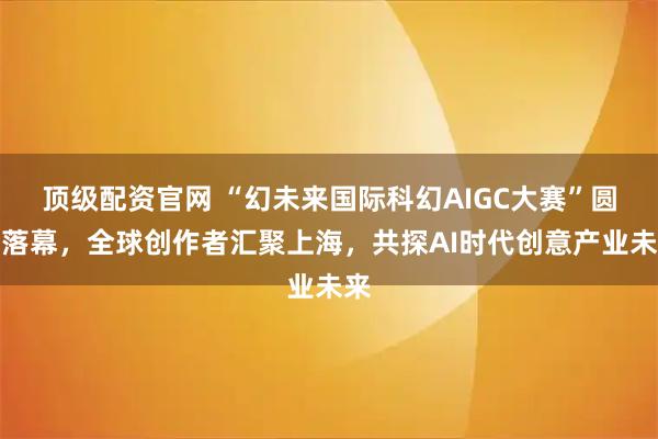 顶级配资官网 “幻未来国际科幻AIGC大赛”圆满落幕，全球创作者汇聚上海，共探AI时代创意产业未来
