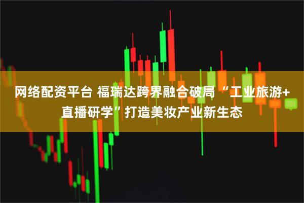网络配资平台 福瑞达跨界融合破局 “工业旅游+直播研学”打造美妆产业新生态