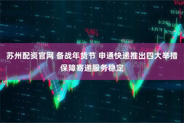 苏州配资官网 备战年货节 申通快递推出四大举措保障寄递服务稳定
