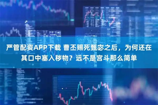 严管配资APP下载 曹丕赐死甄宓之后，为何还在其口中塞入秽物？远不是宫斗那么简单