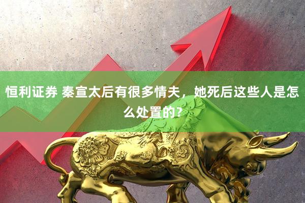 恒利证券 秦宣太后有很多情夫，她死后这些人是怎么处置的？