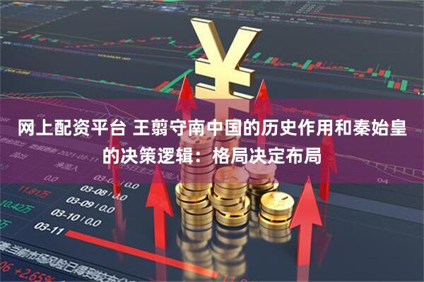网上配资平台 王翦守南中国的历史作用和秦始皇的决策逻辑：格局决定布局