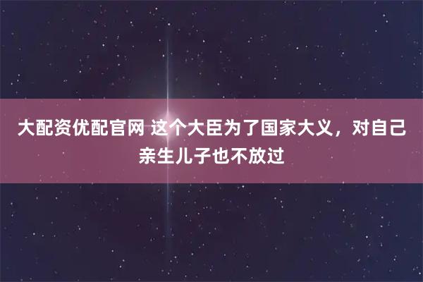 大配资优配官网 这个大臣为了国家大义，对自己亲生儿子也不放过