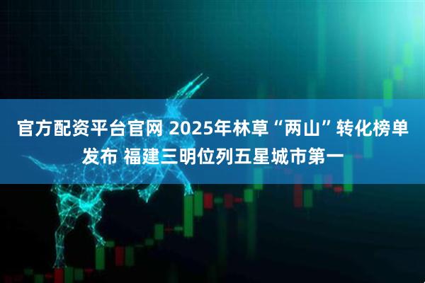 官方配资平台官网 2025年林草“两山”转化榜单发布 福建三明位列五星城市第一