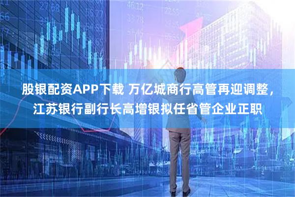 股银配资APP下载 万亿城商行高管再迎调整,江苏银行副行长高增银拟任省管企业正职