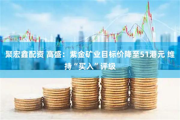 聚宏鑫配资 高盛：紫金矿业目标价降至51港元 维持“买入”评级